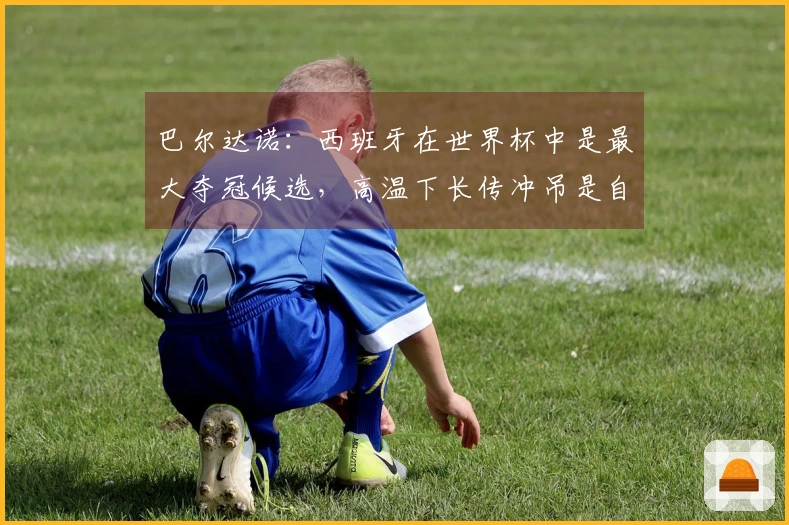 巴尔达诺：西班牙在世界杯中是最大夺冠候选，高温下长传冲吊是自取灭亡