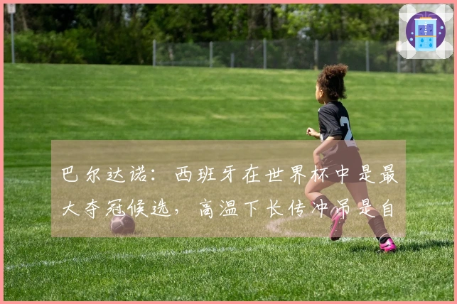 巴尔达诺：西班牙在世界杯中是最大夺冠候选，高温下长传冲吊是自取灭亡