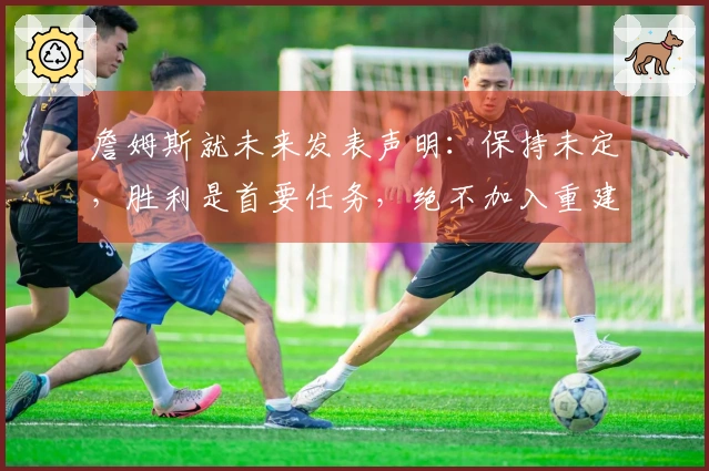 詹姆斯就未来发表声明：保持未定，胜利是首要任务，绝不加入重建球队
