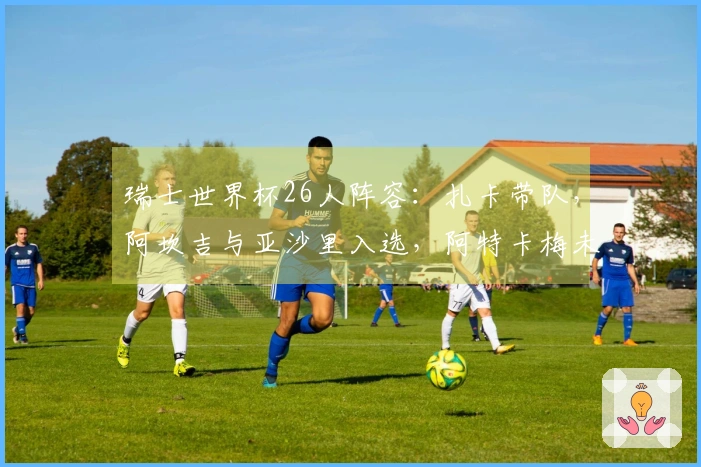 瑞士世界杯26人阵容：扎卡带队，阿坎吉与亚沙里入选，阿特卡梅未能入围