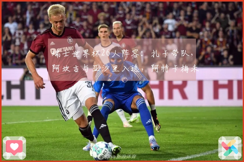 瑞士世界杯26人阵容：扎卡带队，阿坎吉与亚沙里入选，阿特卡梅未能入围